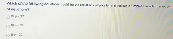 Which of the following equations could be the result of multiplication and addition to eliminate a variable in the system
of equations?
19y=22
A 19x=24
11 y=22