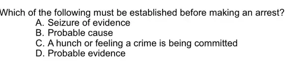 Which of the following must be established before making an arrest?
A. Seizure of evidence
B. Probable cause
C. A hunch or feeling a crime is being committed
D. Probable evidence