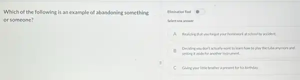 Which of the following is an example of abandoning something
or someone?
Elimination Tool
Select one answer
A Realizing that you forgot your homework at school by accident.
B
setting it aside for another instrument.
Deciding you don't actually want to learn how to play the tubs anymore and
C Givingyour little brother a present for his birthday.