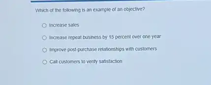 Which of the following is an example of an objective?
Increase sales
Increase repeat business by 15 percent over one year
Improve post-purchase relationships with customers
Call customers to verify satistaction