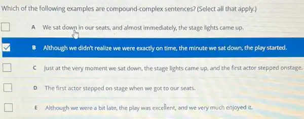 Which of the following examples are compound -complex sentences? (Select all that apply.)
politician
We sat down in our seats, and almost immediately, the stage lights came up.
Although we didn't realize we were exactly on time, the minute we sat down, the play started.
C Just at the very moment we sat down the stage lights came up, and the first actor stepped onstage.
D The first actor stepped on stage when we got to our seats.
E Although we were a bit late, the play was excellent, and we very much enjoyed it.