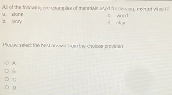 All of the following are examples of materials used for carving, except which?
a. stone
c. wood
b. ivory
d. clay
Please select the best answer from the choices provided
A
B
D