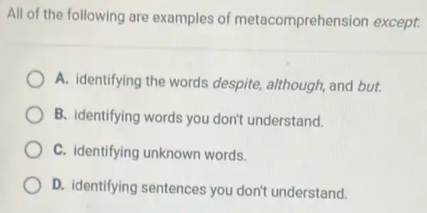 All of the following are examples of metacomprehension except:
A. identifying the words despite although, and but.
B. identifying words you don't understand.
C. identifying unknown words.
D. identifying sentences you don't understand.