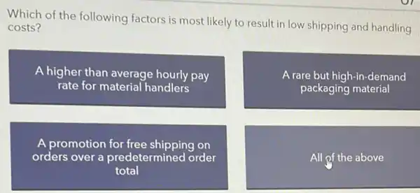 Which of the following factors is most likely to result in low shipping and handling
costs?
A higher than average hourly pay
rate for material handlers
A rare but high-in-demand
packaging material
A promotion for free shipping on
orders over a predetermined order
total
All of the above