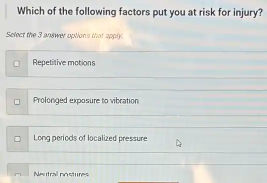 Which of the following factors put you at risk for injury?
Select the 3 answer options that apply.
Repetitive motions
Prolonged exposure to vibration
Long periods of localized pressure
Neutral nostures