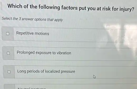 Which of the following factors put you at risk for injury?
Select the 3 answer options that apply.
Repetitive motions
D
Prolonged exposure to vibration
Long periods of localized pressure