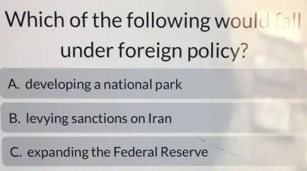 Which of the following would fall
under foreign policy?
A. developing a national park
B. levying sanctions on Iran
C. expanding the Federal Reserve