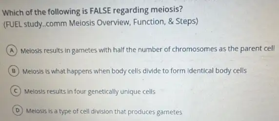 Which of the following is FALSE regarding meiosis?
(FUEL study.comm Meiosis Overview, Function, & Steps)
A Melosis results in gametes with half the number of chromosomes as the parent cell
B Meiosis Is what happens when body cells divide to form Identical body cells
C Meiosis results in four genetically unique cells
D Meiosis is a type of cell division that produces gametes