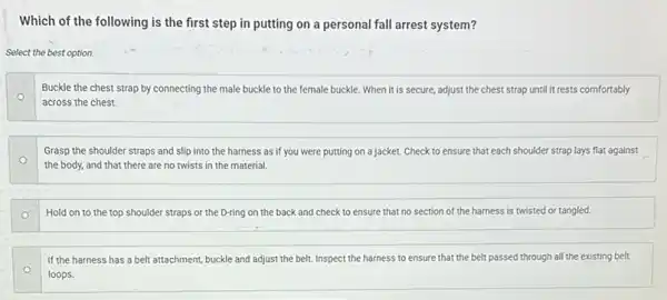 Which of the following is the first step in putting on a personal fall arrest system?
Select the best option.
o
Buckle the chest strap by connecting the male buckle to the female buckle. When it is secure, adjust the chest strap until it rests comfortably
across the chest.
Grasp the shoulder straps and slip into the harness as if you were putting on a jacket. Check to ensure that each shoulder strap lays flat against
the body, and that there are no twists in the material.
Hold on to the top shoulder straps or the D-ring on the back and check to ensure that no section of the harness is twisted or tangled.
If the harness has a belt attachment, buckle and adjust the belt.Inspect the harness to ensure that the belt passed through all the existing belt
loops.