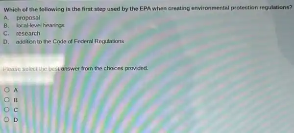 Which of the following is the first step used by the EPA when creating environmental protection regulations?
A. proposal
B. local-level hearings
C. research
D. addition to the Code of Federal Regulations
Please select the best answer from the choices provided.
A
B
C
D