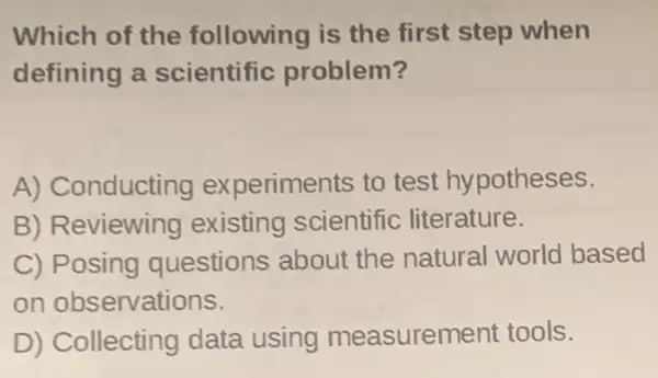 Which of the following is the first step when
defining a scientific problem?
A) Conducting experiments to test hypotheses.
B) Reviewing existing scientific literature.
C) Posing questions about the natural world based
on observations.
D) Collecting data using measurement tools.