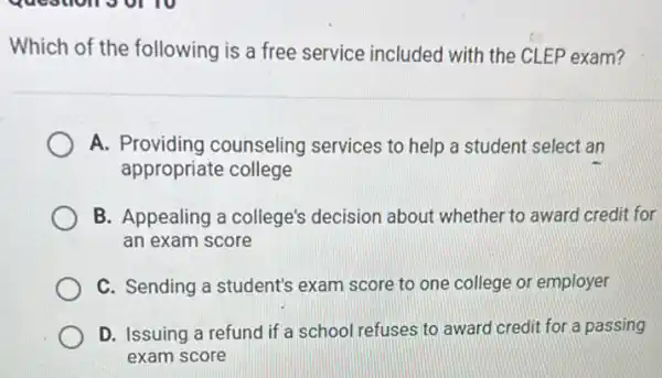 Which of the following is a free service included with the CLEP exam?
A. Providing counseling services to help a student select an
appropriate college
B. Appealing a college's decision about whether to award credit for
an exam score
C. Sending a student's exam score to one college or employer
D. Issuing a refund if a school refuses to award credit for a passing
exam score