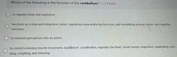 Which of the following is the function of the cerebellum?Point)
to regulate sleep and respiration
functions as a relay and integration center regulating many endocrine functions, and modulating sensory, motor, and cognitive
functions.
to interpret perceptions into an action
to control voluntary muscle movement, equilibrium coordination, regulates the heart, blood vessels, respiration swallowing, vom-
iting, coughing, and sneezing.