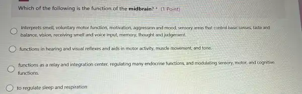 Which of the following is the function of the midbrain?" (1 Point)
Interprets smell, voluntary motor function, motivation,aggression and mood, sensory areas that control basic senses, taste and
balance, vision, receiving smell and voice input, memory,thought and judgement.
functions in hearing and visual reflexes and aids in motor activity, muscle movement, and tone
functions as a relay and integration center regulating many endocrine functions, and modulating sensory, motor, and cognitive
functions.
to regulate sleep and respiration