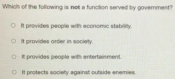 Which of the following is not a function served by government?
It provides people with economic stability.
It provides order in society.
It provides people with entertainment.
It protects society against outside enemies.