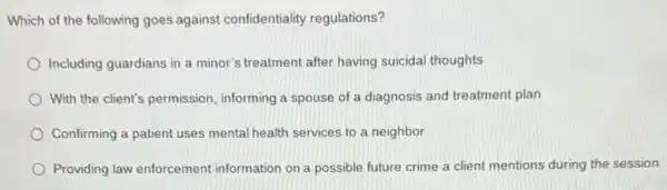 Which of the following goes against confidentiality regulations?
Including guardians in a minor's treatment after having suicidal thoughts
With the client's permission informing a spouse of a diagnosis and treatment plan
Confirming a patient uses mental health services to a neighbor
Providing law enforcement information on a possible future crime a client mentions during the session