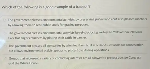 Which of the following is a good example of a tradeoff?
The government pleases environmental activists by preserving public lands but also pleases ranchers
by allowing them to rent public lands for grazing purposes.
The government pleases environmental activists by reintroducing wolves to Yellowstone National
Park but angers ranchers by placing their cattle in danger.
The government pleases oil companies by allowing them to drill on lands set aside for conservation
but allows environmental activist groups to protest the drilling operations.
Groups that represent a variety of conflicting interests are all allowed to protest outside Congress
and the White House.