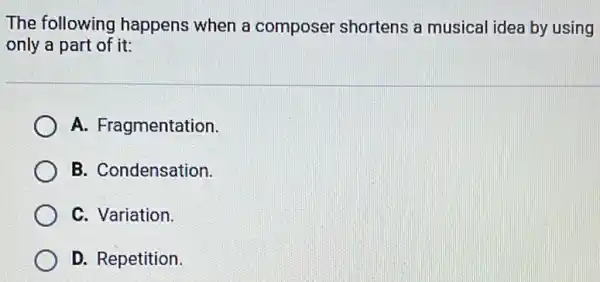 The following happens when a composer shortens a musical idea by using
only a part of it:
A. Fragmentation.
B. Condensation.
C. Variation.
D. Repetition.