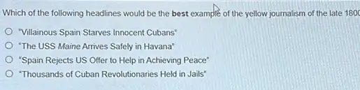 Which of the following headlines would be the best example of the yellow journalism of the late 1800
"Villainous Spain Starves Innocent Cubans'
"The USS Maine Arrives Safely in Havana"
"Spain Rejects US Offer to Help in Achieving Peace'
"Thousands of Cuban Revolutionaries Held in Jails"