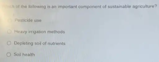 Which of the following is an important component of sustainable agriculture?
Pesticide use
Heavy irrigation methods
Depleting soil of nutrients
Soil health