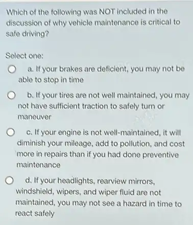 Which of the following was NOT included in the
discussion of why vehicle maintenance is critical to
safe driving?
Select one:
a. If your brakes are deficient, you may not be
able to stop in time
b. If your tires are not well maintained, you may
not have sufficient traction to safely turn or
maneuver
c. If your engine is not well-maintained, it will
diminish your mileage, add to pollution, and cost
more in repairs than if you had done preventive
maintenance
d. If your headlights, rearview mirrors.
windshield, wipers, and wiper fluid are not
maintained, you may not see a hazard in time to