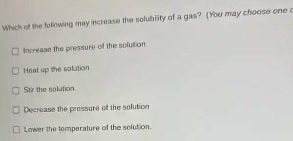 Which of the following may increase the solubility of a gas?(You may choose one c
D
Increase the pressure of the solution
Heat up the solution.
Stir the solution.
D Decrease the pressure of the solution
D Lower the temperature of the solution.