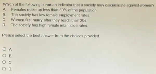 Which of the following is not an indicator that a society may discriminate against women?
A. Females make up less than 50%  of the population.
B. The society has low female employment rates.
C. Women first marry after they reach their 20s.
D. The society has high female infanticide rates.
Please select the best answer from the choices provided.
A
B
C
D