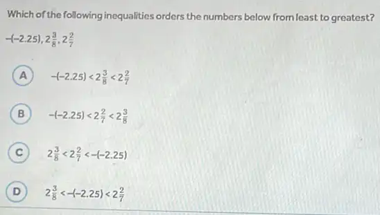 Which of the following inequalities orders the numbers below from least to greatest?
-(-2.25),2(3)/(8),2(2)/(7)
A -(-2.25)lt 2(3)/(8)lt 2(2)/(7)
B -(-2.25)lt 2(2)/(7)lt 2(3)/(8)
C 2(3)/(8)lt 2(2)/(7)lt -(-2.25)
D D 2(3)/(8)lt -(-2.25)lt 2(2)/(7)