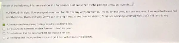 Which of the following Inferences about the Foreman Is best supportec by the passage below (paragraph __ )?
FOREMAN-Al right. Now you gentlemen can handle this any way you want to. I mean.I'm not going to have any rules. If we went to discuss first
and then vole, that's one way. Or we can vole right now to see how wo stand. (He pauses and looks around() well,that's all heve to sey
A. He does not have strong feelings about
B. He wishes to nominate another Forements lead the group.
C. He believes thot the defendant clid not receive a fair trial.
D. He hopes that The jury will vote first and get it over with as quickly as possible