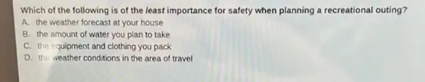 Which of the following is of the least importance for safety when planning a recreational outing?
A. the weather forecast at your house
B. the amount of water you plan to take
C. the equipment and clothing you pack
D. the weather conditions in the area of travel