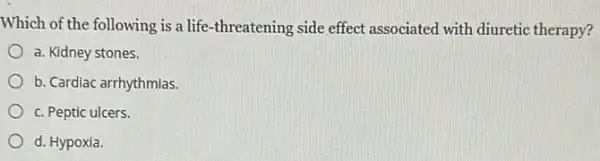 Which of the following is a life-threatening side effect associated with diuretic therapy?
a. Kidney stones.
b. Cardiac arrhythmias.
c. Peptic ulcers.
d. Hypoxia.