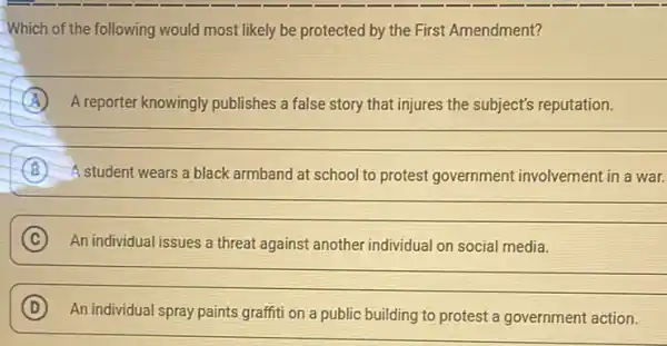 Which of the following would most likely be protected by the First Amendment?
__
A A reporter knowingly publishes a false story that injures the subject's reputation.
__
B A student wears a black armband at school to protest government involvement in a war.
__
C An individual issues a threat against another individual on social media.
__
D (D)
An individual spray paints graffiti on a public building to protest a government action.