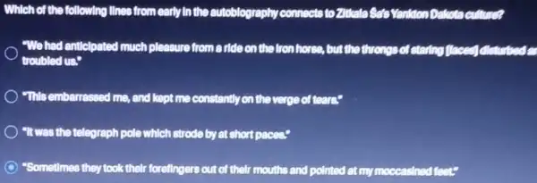 Which of the following lInes from early in the autoblography connects to Zittala Sato Vanition Dakota culture?
"We had anticlpated much pleasure from a ride on the fronthorse , but the throngs of starting flaced disturbed in
troubled us."
"This embarrassed me and kept me constantly on the verge of tears?
"It was the telegraph pole which strode by at short paces."
"Sometimes they took their forellngers out of their mouths and polited at rm moccasined feet?