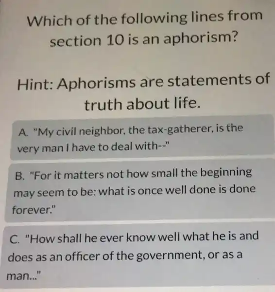 Which of the following lines from
section 10 is an aphorism?
Hint:Aphorisms ; are statements of
truth about life.
A. "My civil neighbor, the tax-gatherer, is the
very man I have to deal with-"
B. "For it matters not how small the beginning
may seem to be what is once well done is done
forever."
C. "How shall he ever know well what he is and
does as an officer of the government, or as a