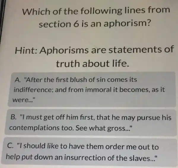 Which of the following lines from
section 6 is an aphorism?
Hint:Aphorisms ; are statements of
truth about life.
A. "After the first blush of sin comes its
indifference; and from immoral it becomes, as it
were..."
B. "I must get off him first, that he may pursue his
contemplations too. See what gross. __
C. "I should like to have them order me out to
help put down an insurrection of the slaves..."