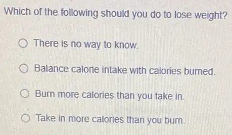 Which of the following should you do to lose weight?
There is no way to know.
Balance calorie intake with calories burned.
Burn more calories than you take in
Take in more calories than you burn.