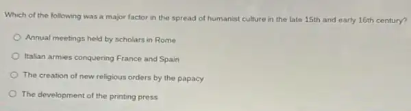 Which of the following was a major factor in the spread of humanist culture in the late 15th and early 16th century?
Annual meetings held by scholars in Rome
Italian armies conquering France and Spain
The creation of new religious orders by the papacy
The development of the printing press