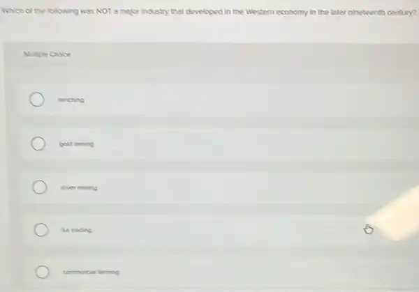 Which of the following was NOT a major Industry that developed in the Western economy in the later nineteenth century?
Mutiple Choice
ranching
gold mining
siver mining
furtrading
commercial farming