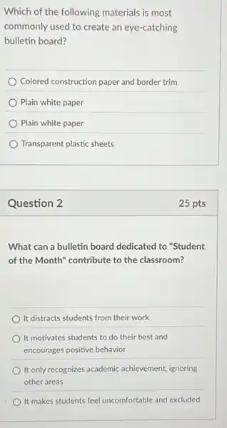 Which of the following materials is most
commonly used to create an eye-catching
bulletin board?
Colored construction paper and border trim
Plain white paper
Plain white paper
Transparent plastic sheets
Question 2
What can a bulletin board dedicated to "Student
of the Month" contribute to the classroom?
It distracts students from their work
It motivates students to do their best and
encourages positive behavior
It only recognizes academic achievement, ignoring
other areas
It makes students feel uncomfortable and excluded
25 pts