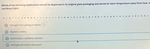 Which of the following medications should be dispensed in its original glass packaging and stored at room temperature away from heat, n
and direct light?
Nitroglyceria sublingual tablets
Warfarin tablets
Azithromycin opthalmic solution
Methylprednisolone dose pack