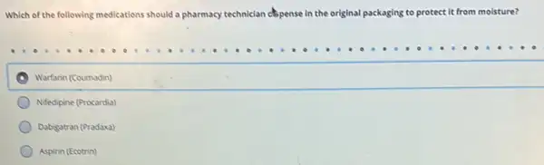 Which of the following medications should a pharmacy technician copense in the original packaging to protect it from moisture?
Warfarin (Coumadin)
Nifedipine (Procardia)
Dabigatran (Pradaxa)
Aspirin (Ecotrin)