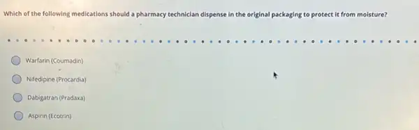 Which of the following medications should a pharmacy technician dispense in the original packaging to protect t it from moisture?
Warfarin (Coumadin)
Nifedipine (Procardia)
Dabigatran (Pradaxa)
Aspirin (Ecotrin)