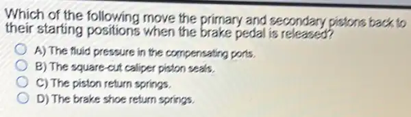 Which of the following move the primary and secondary pistons back to
their starting positions when the brake pedal is released?
A) The fuid pressure in the compensating ports.
B) The square-out caliper piston seals.
C) The piston return springs.
D) The brake shoe return springs.