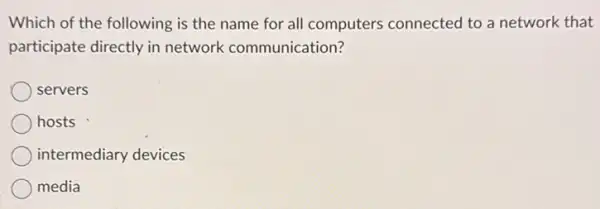 Which of the following is the name for all computers connected to a network that
participate directly in network communication?
servers
hosts
intermediary devices
media