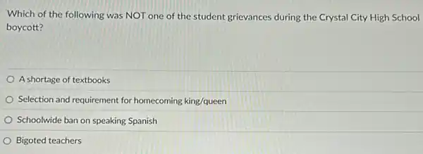 Which of the following was NOT one of the student grievances during the Crystal City High School
boycott?
A shortage of textbooks
Selection and requirement for homecoming king/queen
Schoolwide ban on speaking Spanish
Bigoted teachers