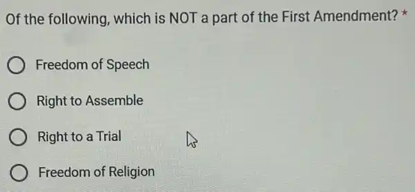 Of the following , which is NOT a part of the First Amendment?
Freedom of Speech
Right to Assemble
Right to a Trial
Freedom of Religion