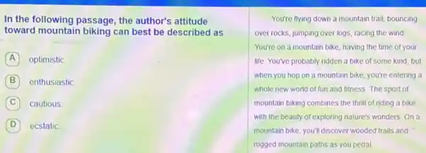 In the following passage , the author's attitude
toward mountain biking can best be described as
A optimistic
B enthusiastic
C cautious
D ecstatic
You're flying down a mountain trail, bouncing
over rocks, jumping over logs, racing the wind
You're on a mountain bike, having the time of your
life. You've probably ridden a bike of some kind, but
when you hop on a mountain bike, you're entering a
whole new world of fun and fitness. The sport of
mountain biking combines the thrill of riding a bike
with the beauty of exploring nature's wonders. On a
mountain bike, you'll discover wooded trails and
rugged mountain paths as you pedal