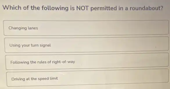 Which of the following is NOT permitted in a roundabout?
Changing lanes
Using your turn signal
Following the rules of right-of-way
Driving at the speed limit