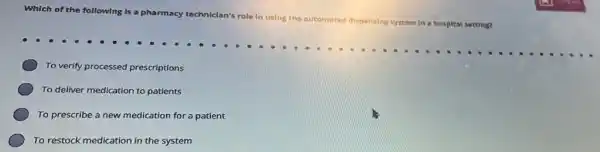 Which of the following Is a pharmacy techniclan's
role In using the automated dispensing
system In a hospital setting?
To verify processed prescriptions
To deliver medication to patients
To prescribe a new medication for a patient
To restock medication in the system