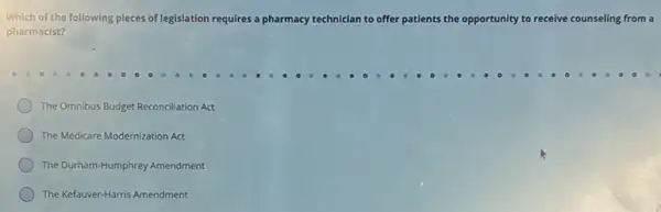 Which of the following pieces of legislation requires a pharmacy technician clan to offer patients the oppo
pharmacist?
opportunity to receive counseling from a
The Omnibus Budget Reconciliation Act
The Medicare Modernization Act
The Durham-Humphrey Amendment
The Kefauver-Harris Amendment